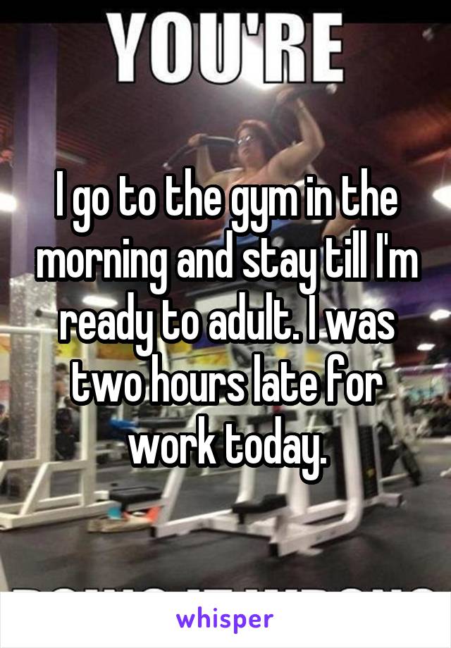 I go to the gym in the morning and stay till I'm ready to adult. I was two hours late for work today.