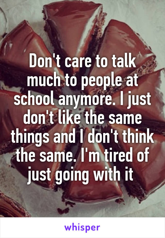 Don't care to talk much to people at school anymore. I just don't like the same things and I don't think the same. I'm tired of just going with it 