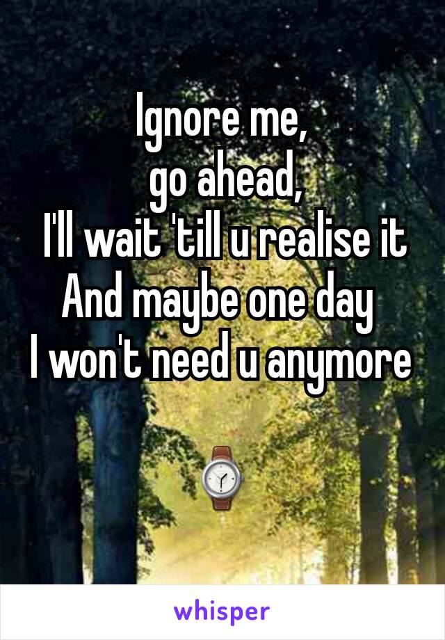Ignore me,
 go ahead,
 I'll wait 'till u realise it
And maybe one day 
I won't need u anymore 
⌚