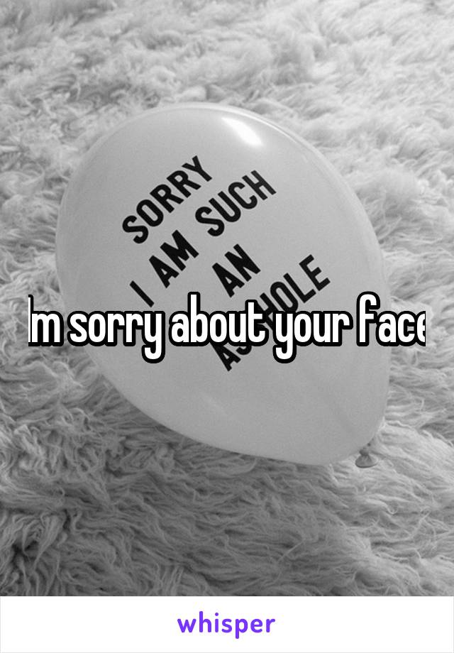 Im sorry about your face