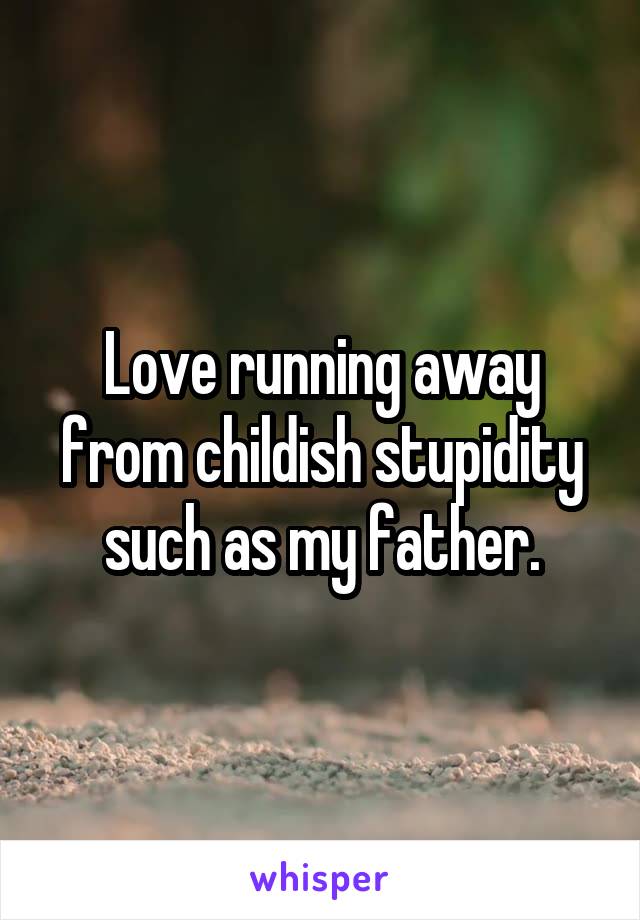 Love running away from childish stupidity such as my father.