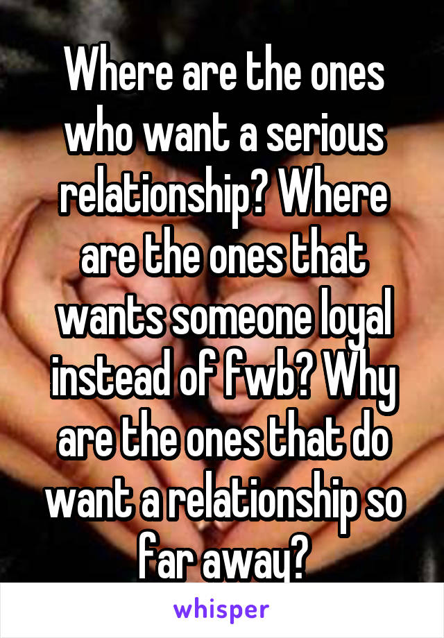 Where are the ones who want a serious relationship? Where are the ones that wants someone loyal instead of fwb? Why are the ones that do want a relationship so far away?