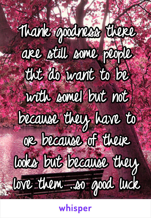 Thank goodness there are still some people tht do want to be with some1 but not because they have to or because of their looks but because they love them ..so good luck