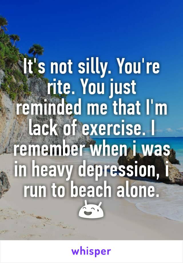 It's not silly. You're rite. You just reminded me that I'm lack of exercise. I remember when i was in heavy depression, i run to beach alone. 😅