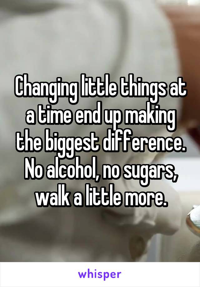 Changing little things at a time end up making the biggest difference. No alcohol, no sugars, walk a little more.