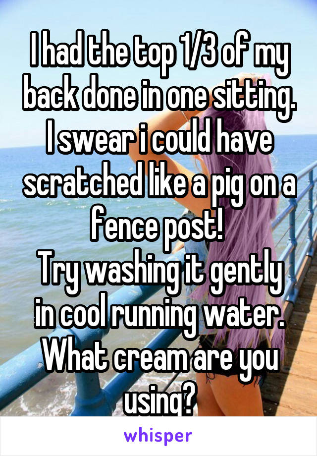 I had the top 1/3 of my back done in one sitting.
I swear i could have scratched like a pig on a fence post! 
Try washing it gently in cool running water. What cream are you using?