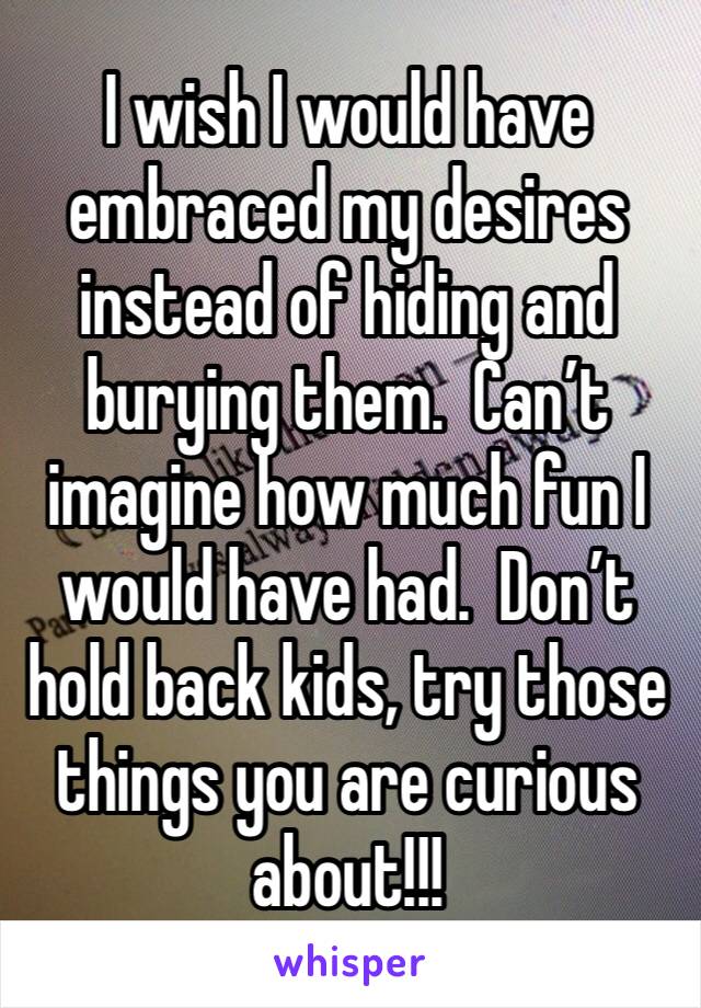 I wish I would have embraced my desires instead of hiding and burying them.  Can’t imagine how much fun I would have had.  Don’t hold back kids, try those things you are curious about!!!