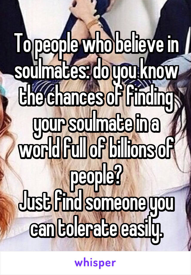 To people who believe in soulmates: do you know the chances of finding your soulmate in a world full of billions of people?
Just find someone you can tolerate easily.