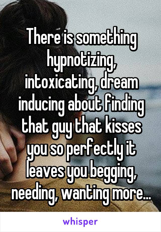 There is something hypnotizing, intoxicating, dream inducing about finding that guy that kisses you so perfectly it leaves you begging, needing, wanting more...