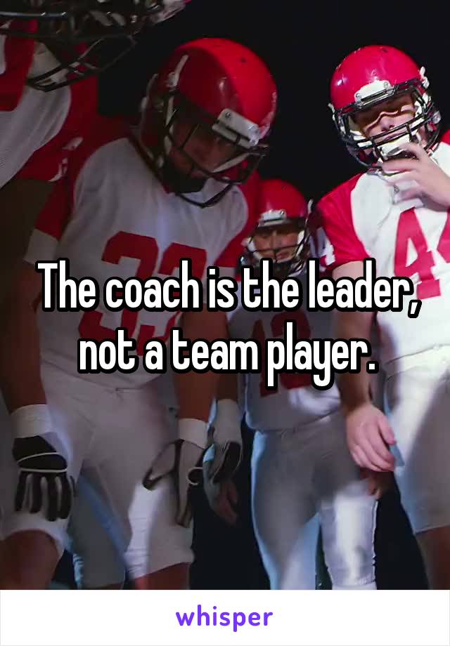 The coach is the leader, not a team player.