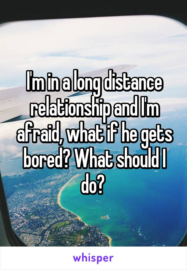 I'm in a long distance relationship and I'm afraid, what if he gets bored? What should I do? 