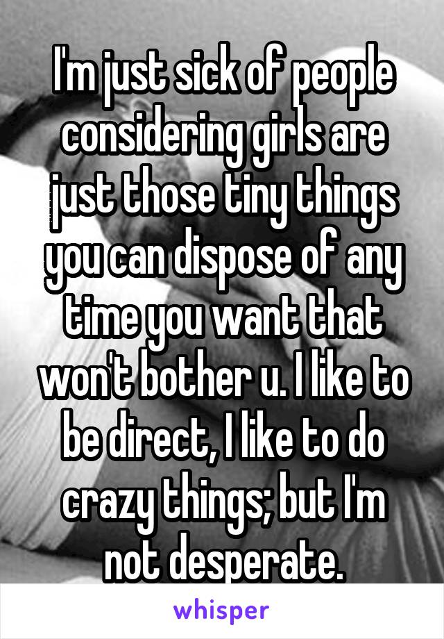 I'm just sick of people considering girls are just those tiny things you can dispose of any time you want that won't bother u. I like to be direct, I like to do crazy things; but I'm not desperate.
