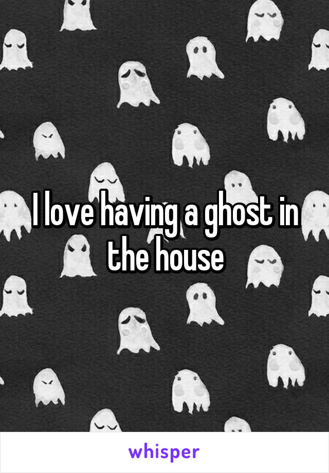 I love having a ghost in the house