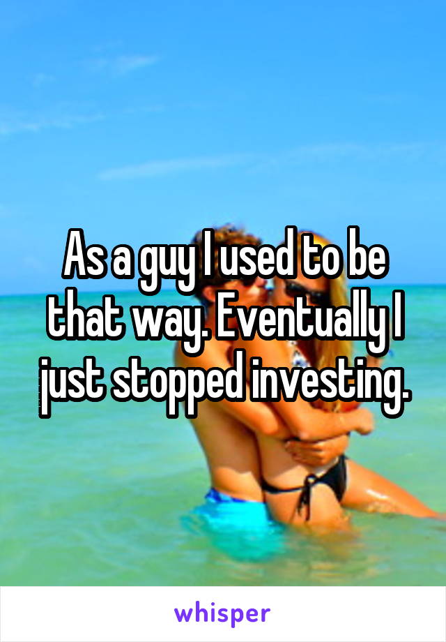 As a guy I used to be that way. Eventually I just stopped investing.
