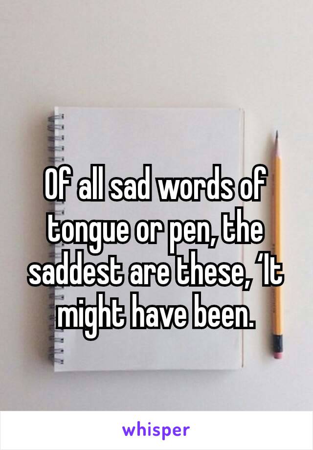 Of all sad words of tongue or pen, the saddest are these, ‘It might have been.