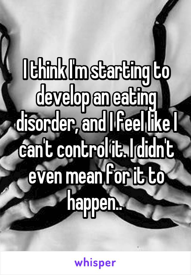 I think I'm starting to develop an eating disorder, and I feel like I can't control it. I didn't even mean for it to happen.. 