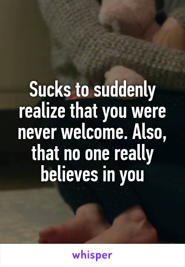 Sucks to suddenly realize that you were never welcome. Also, that no one really believes in you