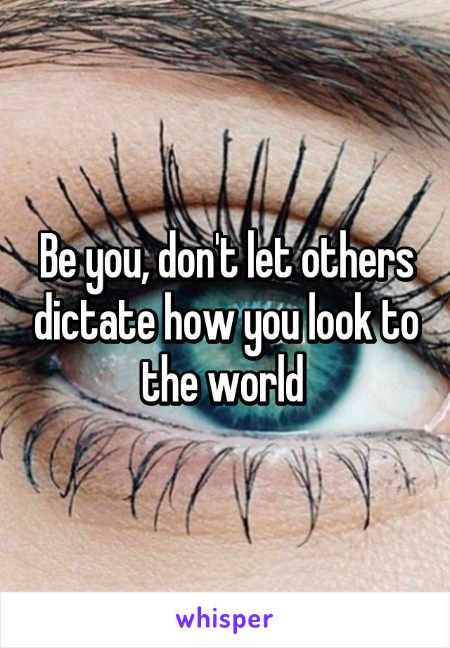 Be you, don't let others dictate how you look to the world 