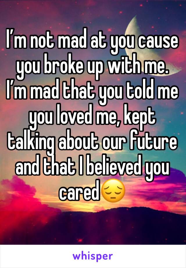 I’m not mad at you cause you broke up with me. I’m mad that you told me you loved me, kept talking about our future and that I believed you cared😔