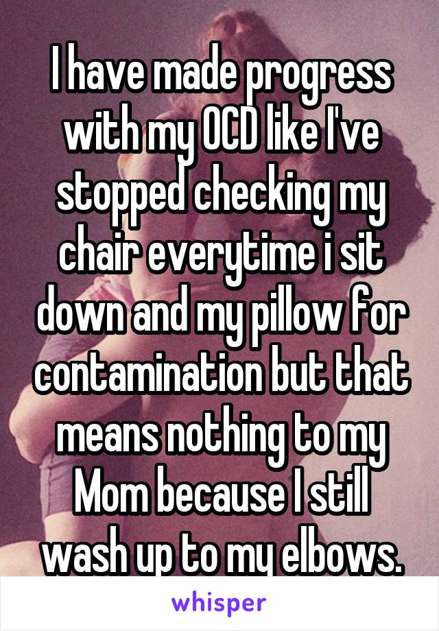 I have made progress with my OCD like I've stopped checking my chair everytime i sit down and my pillow for contamination but that means nothing to my Mom because I still wash up to my elbows.