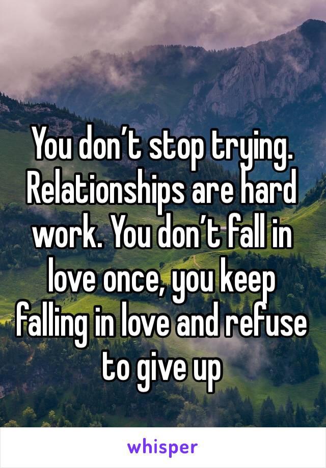 You don’t stop trying. Relationships are hard work. You don’t fall in love once, you keep falling in love and refuse to give up