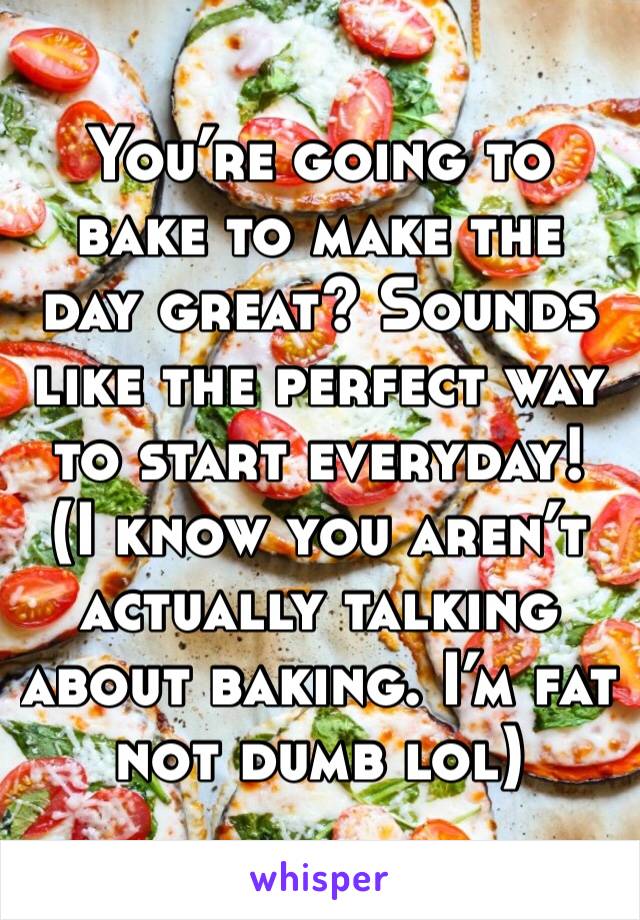 You’re going to bake to make the day great? Sounds like the perfect way to start everyday!
(I know you aren’t actually talking about baking. I’m fat not dumb lol)