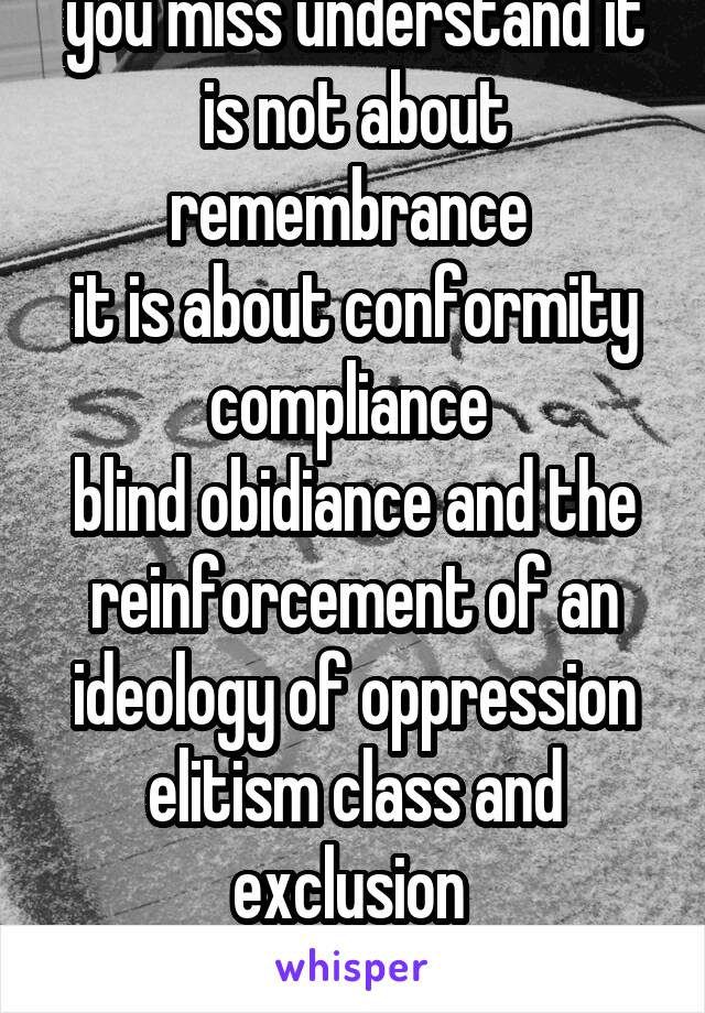 you miss understand it is not about remembrance 
it is about conformity compliance 
blind obidiance and the reinforcement of an ideology of oppression elitism class and exclusion 
and the war machine 