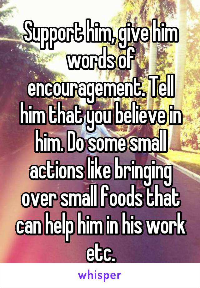 Support him, give him words of encouragement. Tell him that you believe in him. Do some small actions like bringing over small foods that can help him in his work etc.