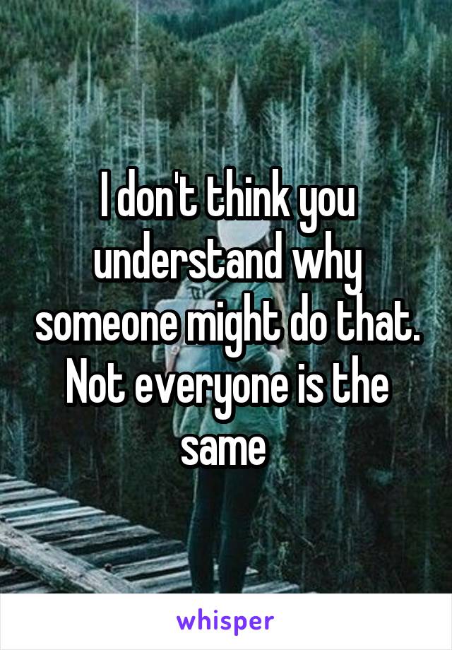 I don't think you understand why someone might do that.
Not everyone is the same 