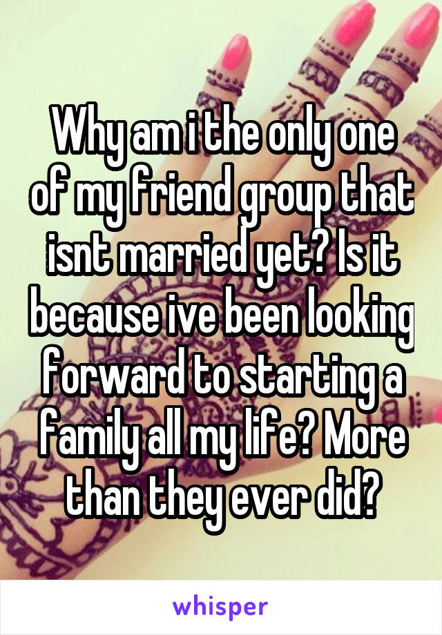 Why am i the only one of my friend group that isnt married yet? Is it because ive been looking forward to starting a family all my life? More than they ever did?