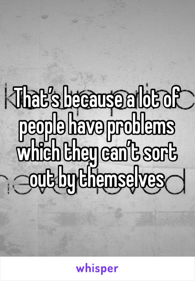 That’s because a lot of people have problems which they can’t sort out by themselves 