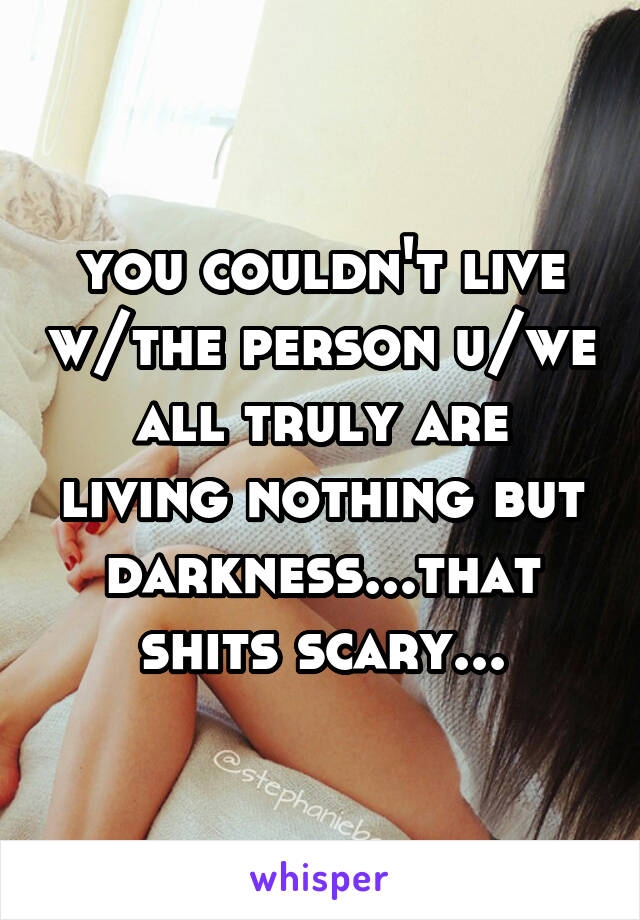 you couldn't live w/the person u/we all truly are living nothing but darkness...that shits scary...