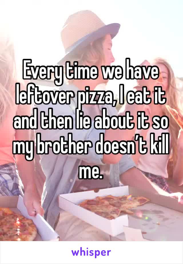 Every time we have leftover pizza, I eat it and then lie about it so my brother doesn’t kill me.