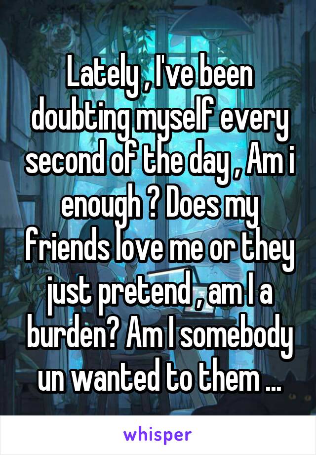 Lately , I've been doubting myself every second of the day , Am i enough ? Does my friends love me or they just pretend , am I a burden? Am I somebody un wanted to them ...