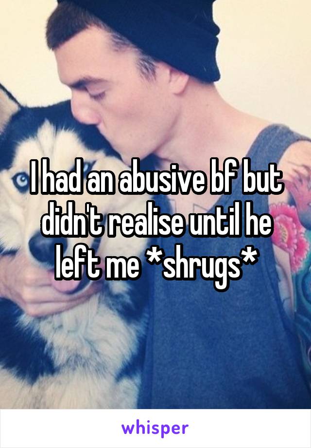 I had an abusive bf but didn't realise until he left me *shrugs*