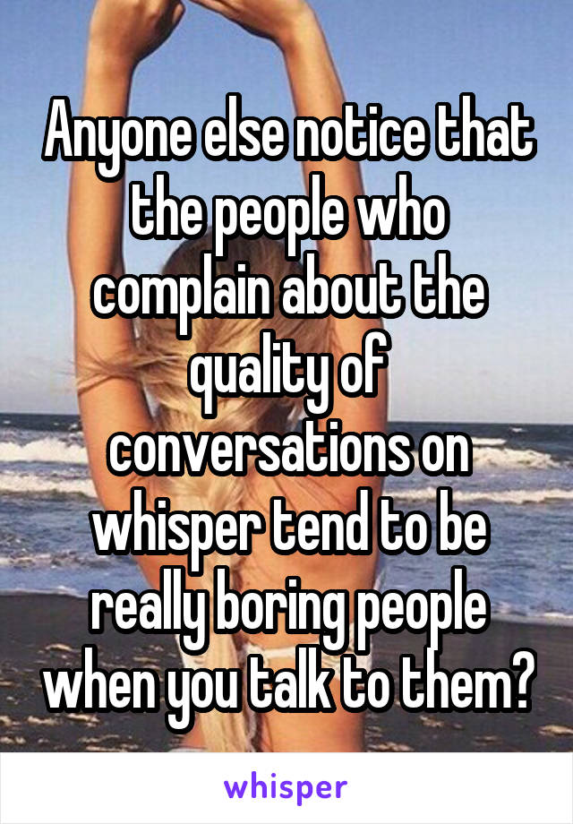 Anyone else notice that the people who complain about the quality of conversations on whisper tend to be really boring people when you talk to them?