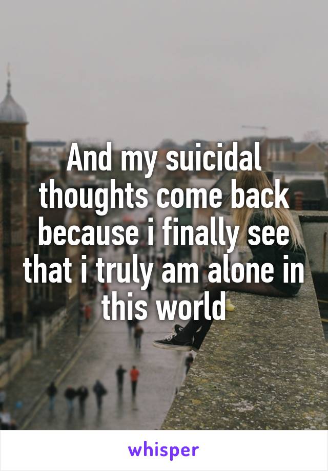 And my suicidal thoughts come back because i finally see that i truly am alone in this world