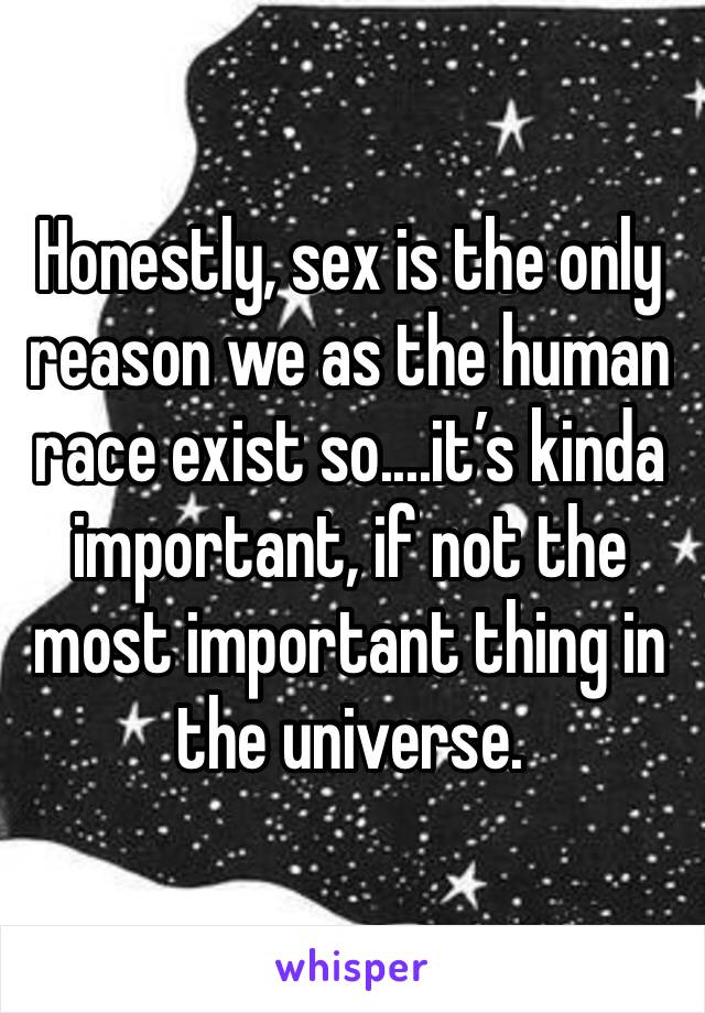 Honestly, sex is the only reason we as the human race exist so....it’s kinda important, if not the most important thing in the universe.