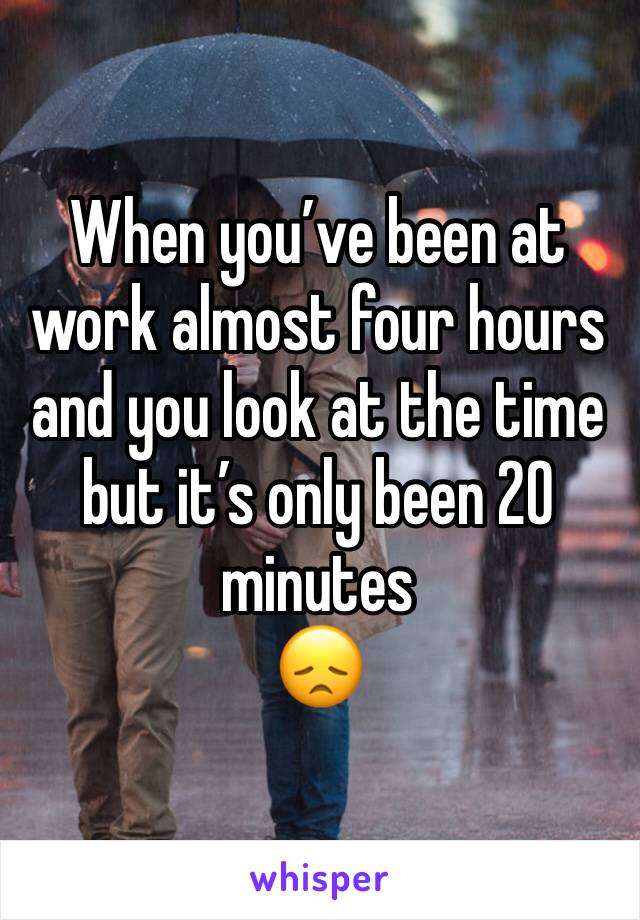 When you’ve been at work almost four hours and you look at the time but it’s only been 20 minutes 
😞