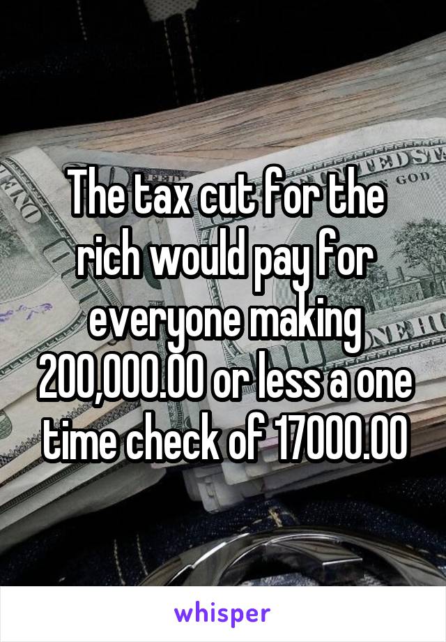 The tax cut for the rich would pay for everyone making 200,000.00 or less a one time check of 17000.00