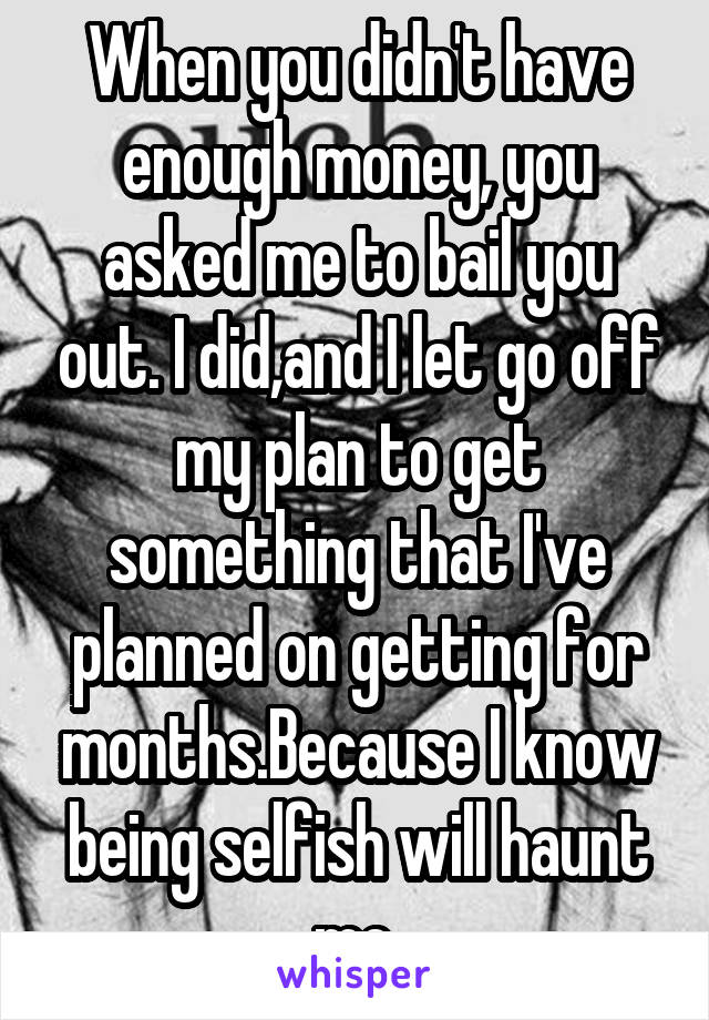 When you didn't have enough money, you asked me to bail you out. I did,and I let go off my plan to get something that I've planned on getting for months.Because I know being selfish will haunt me.