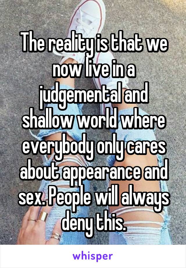 The reality is that we now live in a judgemental and shallow world where everybody only cares about appearance and sex. People will always deny this.