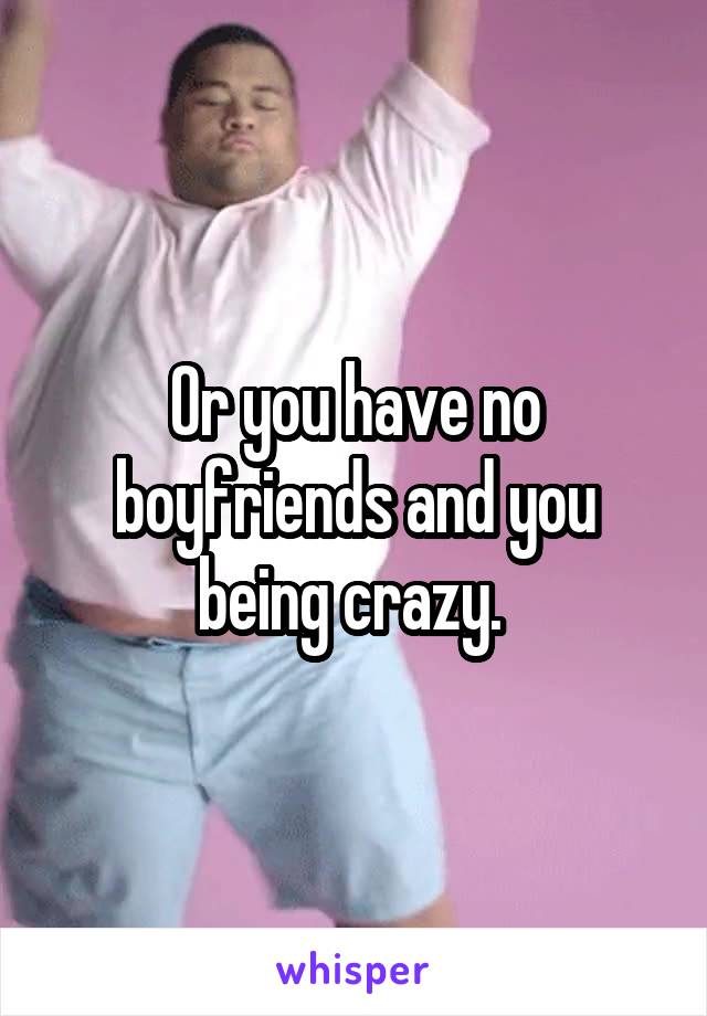 Or you have no boyfriends and you being crazy. 