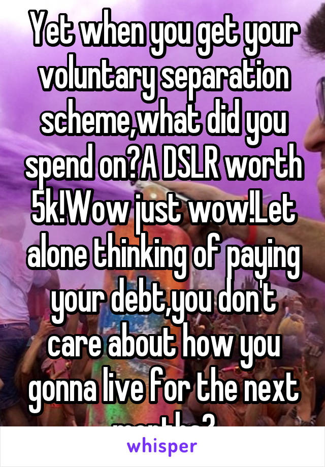 Yet when you get your voluntary separation scheme,what did you spend on?A DSLR worth 5k!Wow just wow!Let alone thinking of paying your debt,you don't care about how you gonna live for the next months?