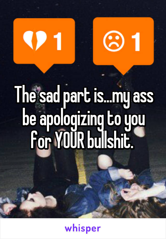 The sad part is...my ass be apologizing to you for YOUR bullshit. 