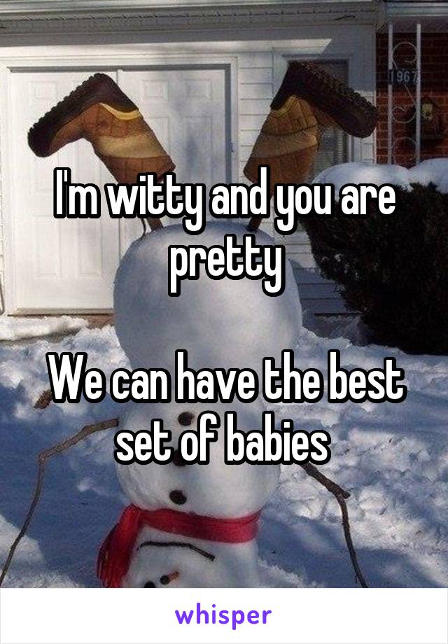 I'm witty and you are pretty

We can have the best set of babies 