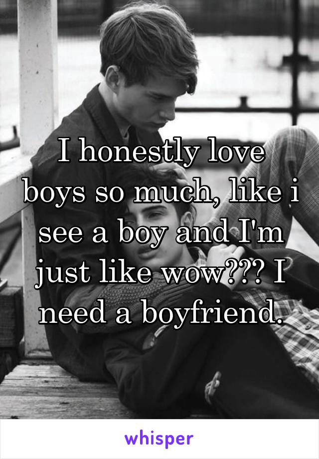 I honestly love boys so much, like i see a boy and I'm just like wow??? I need a boyfriend.