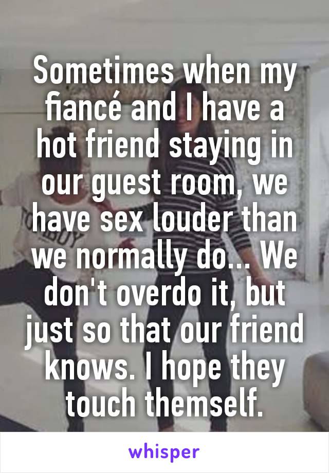 Sometimes when my fiancé and I have a hot friend staying in our guest room, we have sex louder than we normally do... We don't overdo it, but just so that our friend knows. I hope they touch themself.
