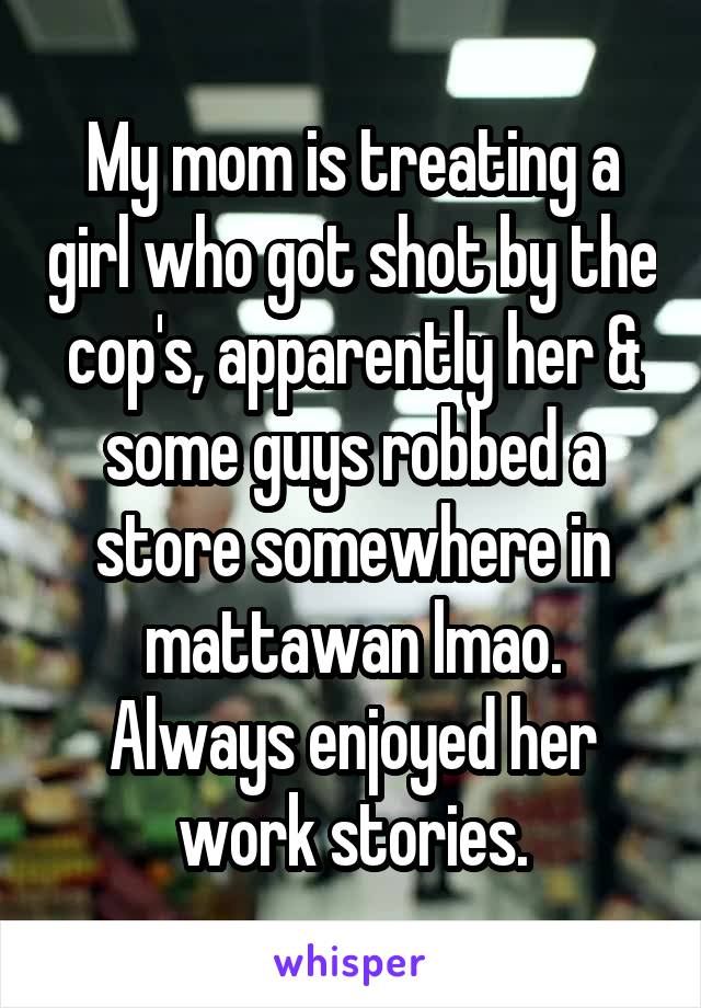 My mom is treating a girl who got shot by the cop's, apparently her & some guys robbed a store somewhere in mattawan lmao. Always enjoyed her work stories.