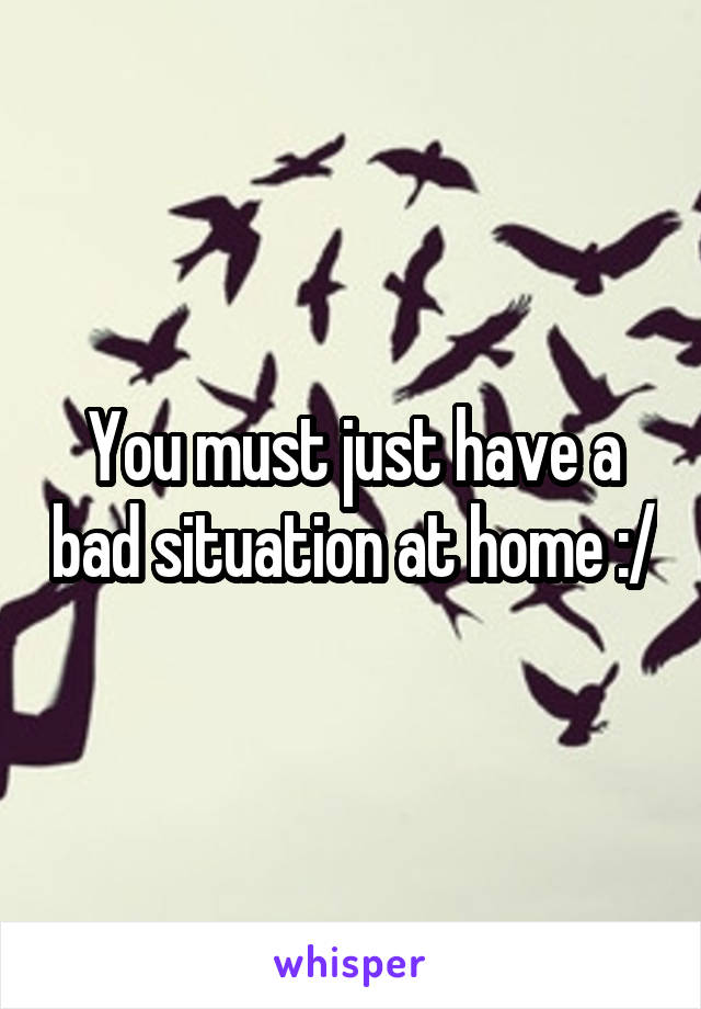 You must just have a bad situation at home :/